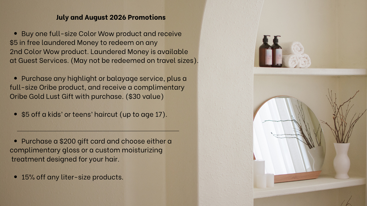 Promotions July & August 2026 Buy one full-size Color Wow product and receive $5 in free laundered Money to redeem on any 2nd Color Wow product. Laundered Money is available at Guest Services. (Ma (1).png