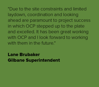 "Due to the site constraints and limited laydown, coordination and looking ahead are paramount to project success in which OCP stepped up to the plate and excelled. It has been great working with OCP and I look forward to working with them in the future."
Lane Brubaker
Gilbane Superintendent Lane Brubaker-01-01.png